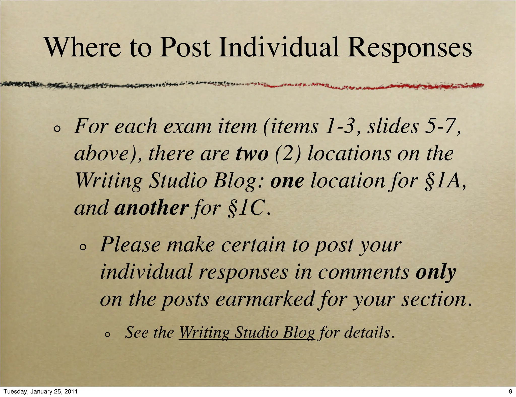 Where to Post Individual Responses

                       For each exam item (items 1-3, slides 5-7,
                       above), there are two (2) locations on the
                       Writing Studio Blog: one location for §1A,
                       and another for §1C.
                            Please make certain to post your
                            individual responses in comments only
                            on the posts earmarked for your section.
                              See the Writing Studio Blog for details.


Tuesday, January 25, 2011                                                9
 