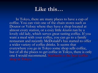 Like this…
    In Tokyo, there are many places to have a cup of
coffee. You can visit one of the chain stores such as
Doutor or Veloce where they have a shop located at
almost every station, or a cozy little kisaten run by a
lovely old lady, which serves great tasting coffee. If you
want a meal with your coffee, you can go to a family
restaurant and recently McDonald’s has started to offer
a wider variety of coffee drinks. It seems that
everywhere you go in Tokyo some shop sells coffee,
but of all the places to get coffee in Tokyo, there is only
one I would recommend. Starbucks is the best coffee
shop in Tokyo.
 