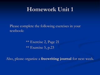 Homework Unit 1

  Please complete the following exercises in your
  textbook:

             ** Exercise 2, Page 21
             ** Exercise 5, p.23

Also, please organize a freewriting journal for next week.
 