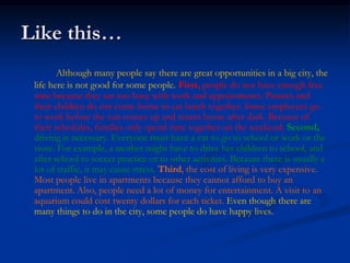 Like this…
        Although many people say there are great opportunities in a big city, the
 life here is not good for some people. First, people do not have enough free
 time because they are too busy with work and appointments. Parents and
 their children do not come home to eat lunch together. Some employees go
 to work before the sun comes up and return home after dark. Because of
 their schedules, families only spend time together on the weekend. Second,
 driving is necessary. Everyone must have a car to go to school or work or the
 store. For example, a mother might have to drive her children to school, and
 after school to soccer practice or to other activities. Because there is usually a
 lot of traffic, it may cause stress. Third, the cost of living is very expensive.
 Most people live in apartments because they cannot afford to buy an
 apartment. Also, people need a lot of money for entertainment. A visit to an
 aquarium could cost twenty dollars for each ticket. Even though there are
 many things to do in the city, some people do have happy lives.
 