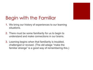 Begin with the FamiliarWe bring our history of experiences to our learning situations.There must be some familiarity for us to begin to understand and make connections in our brains.Learning begins when that familiarity is troubled, challenged or revised. (The old adage “make the familiar strange” is a good way of remembering this.)
