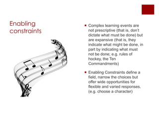 Enabling constraintsComplex learning events are not prescriptive (that is, don’t dictate what must be done) but are expansive (that is, they indicate what might be done, in part by indicating what must not be done; e.g. rules of hockey, the Ten Commandments)Enabling Constraints define a field, narrow the choices but offer wide opportunities for flexible and varied responses. (e.g. choose a character)