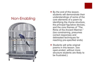 Non-EnablingBy the end of this lesson, students will demonstrate their understandings of some of the core elements of a poem by identifying the rhyme structure, the principal figurative devices, and the core themes of “The Rime of the Ancient Mariner.” (too constraining, presumes correct responses and delineated techniques for reaching pre-specified ends)Students will write original poems in this lesson. (too open-ended; without more structure students are likely to be frustrated.)