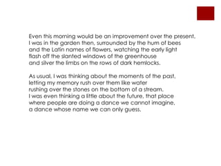 Even this morning would be an improvement over the present.I was in the garden then, surrounded by the hum of beesand the Latin names of flowers, watching the early lightflash off the slanted windows of the greenhouseand silver the limbs on the rows of dark hemlocks.As usual, I was thinking about the moments of the past,letting my memory rush over them like waterrushing over the stones on the bottom of a stream.I was even thinking a little about the future, that placewhere people are doing a dance we cannot imagine,a dance whose name we can only guess.