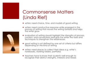 Commonsense Matters (Linda Rief)writers need choice, time, and models of good writingwriters need constructive response while engaged in the process of writing that moves the writing forward and helps the writer growevaluation of writing should highlight the strengths of process, content, and conventions and give the writer the tools and techniques to strengthen the weaknessesgood writing is not defined by one set of criteria but differs depending on the kind of writingwriters need places to collect their ideas e.g. writer’s notebooks, working folders, portfoliosteachers have to know their students well enough to recognize their distinct strengths, interests and needs