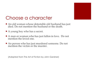 Choose a characterAn old woman whose detestable old husband has just died. Do not mention the husband or the death.A young boy who has a secret.A man or woman who has just fallen in love.  Do not mention the loved one.An person who has just murdered someone. Do not mention the victim or the murder.                                                                                                                                                                                                                                        (Adapted from The Art of Fiction by John Gardner)