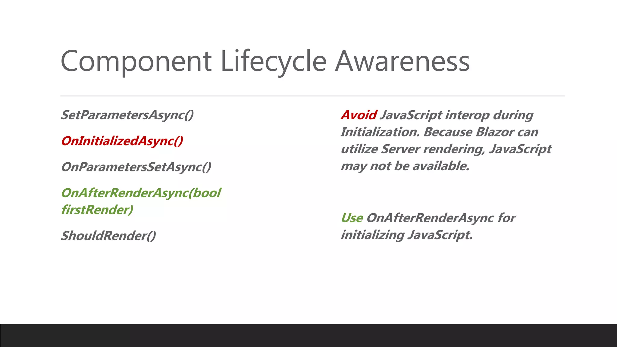 Component Lifecycle Awareness
SetParametersAsync()
OnInitializedAsync()
OnParametersSetAsync()
OnAfterRenderAsync(bool
firstRender)
ShouldRender()
Avoid JavaScript interop during
Initialization. Because Blazor can
utilize Server rendering, JavaScript
may not be available.
Use OnAfterRenderAsync for
initializing JavaScript.
 