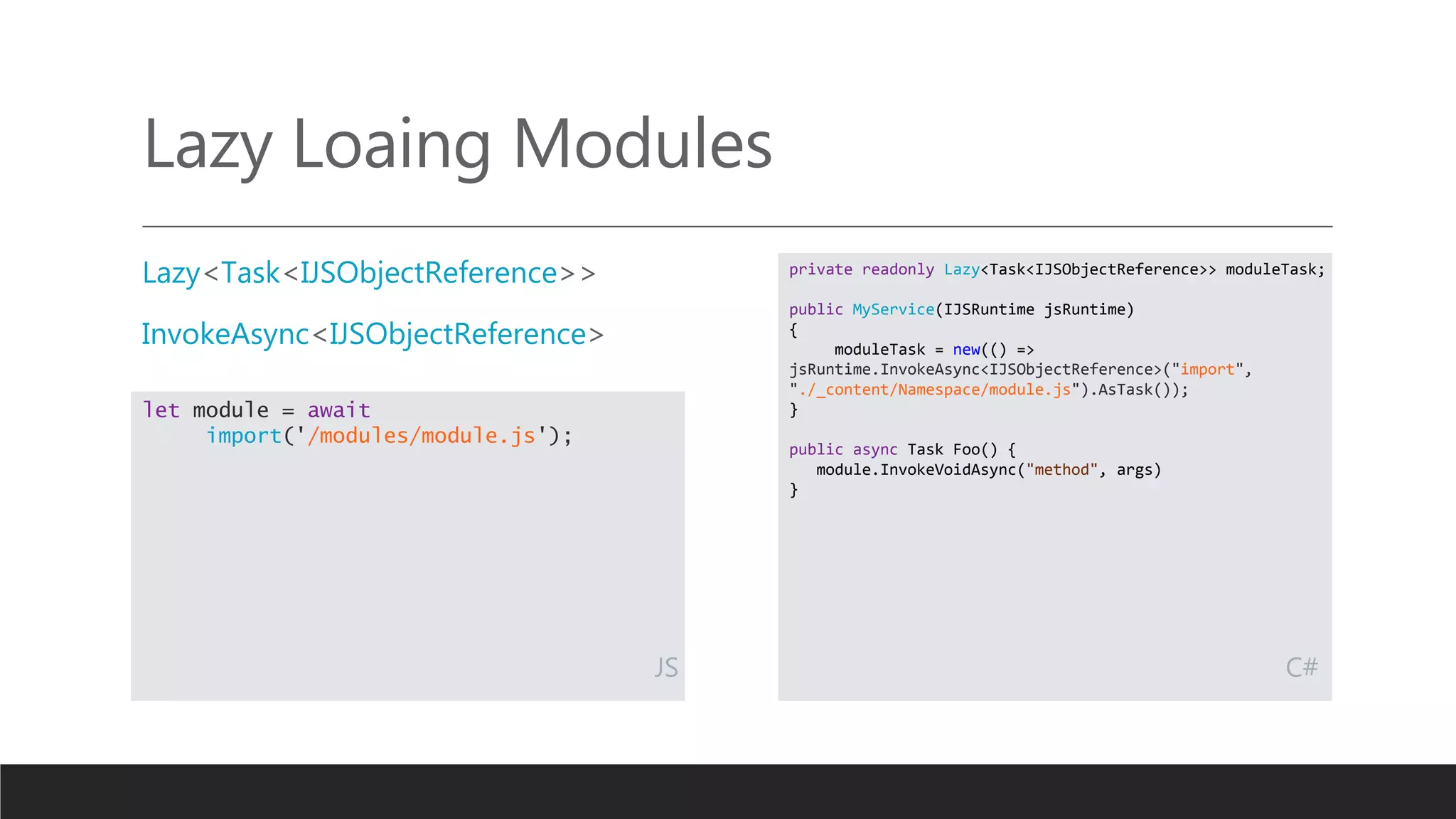 Lazy Loaing Modules
Lazy<Task<IJSObjectReference>>
InvokeAsync<IJSObjectReference>
private readonly Lazy<Task<IJSObjectReference>> moduleTask;
public MyService(IJSRuntime jsRuntime)
{
moduleTask = new(() =>
jsRuntime.InvokeAsync<IJSObjectReference>("import",
"./_content/Namespace/module.js").AsTask());
}
public async Task Foo() {
module.InvokeVoidAsync("method", args)
}
let module = await
import('/modules/module.js');
JS C#
 