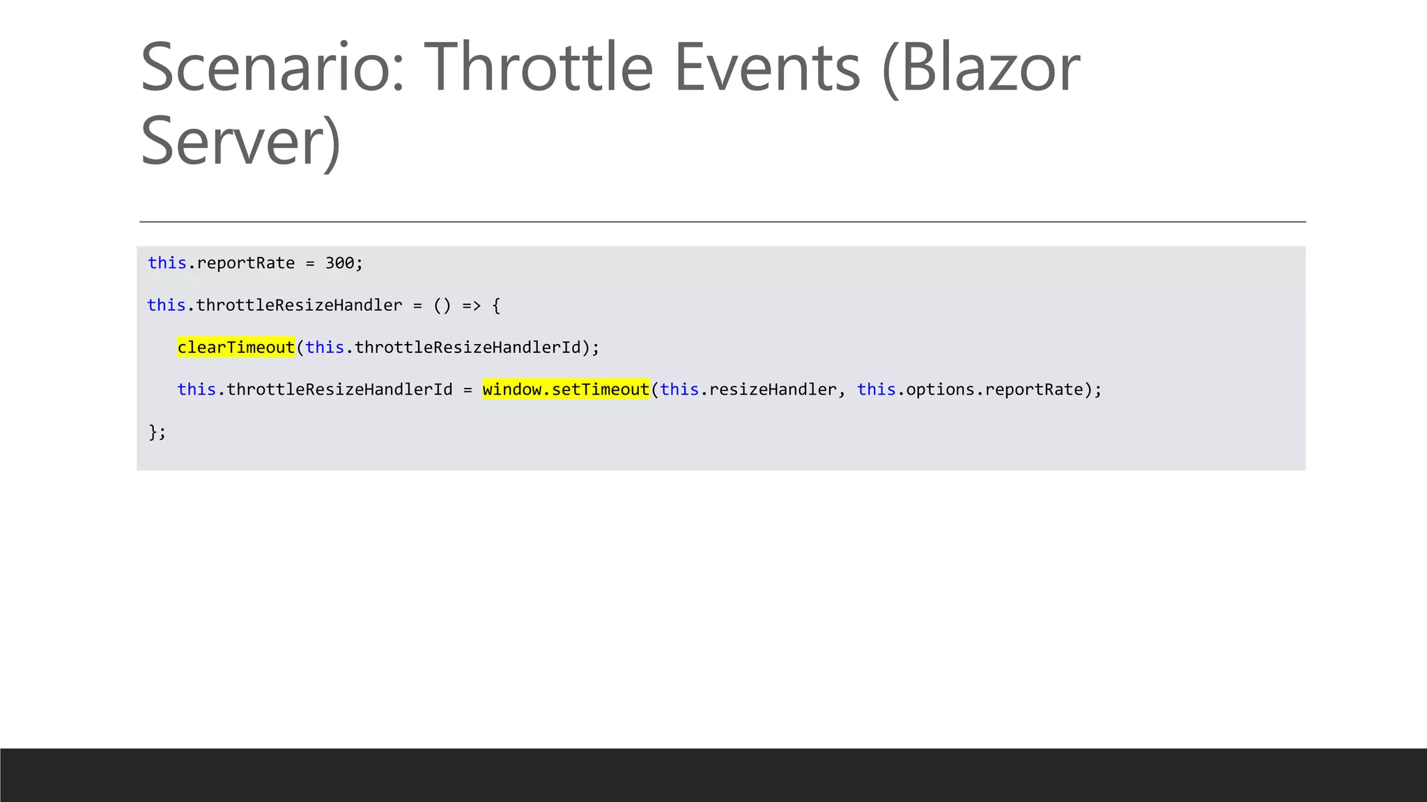 Scenario: Throttle Events (Blazor
Server)
this.reportRate = 300;
this.throttleResizeHandler = () => {
clearTimeout(this.throttleResizeHandlerId);
this.throttleResizeHandlerId = window.setTimeout(this.resizeHandler, this.options.reportRate);
};
 