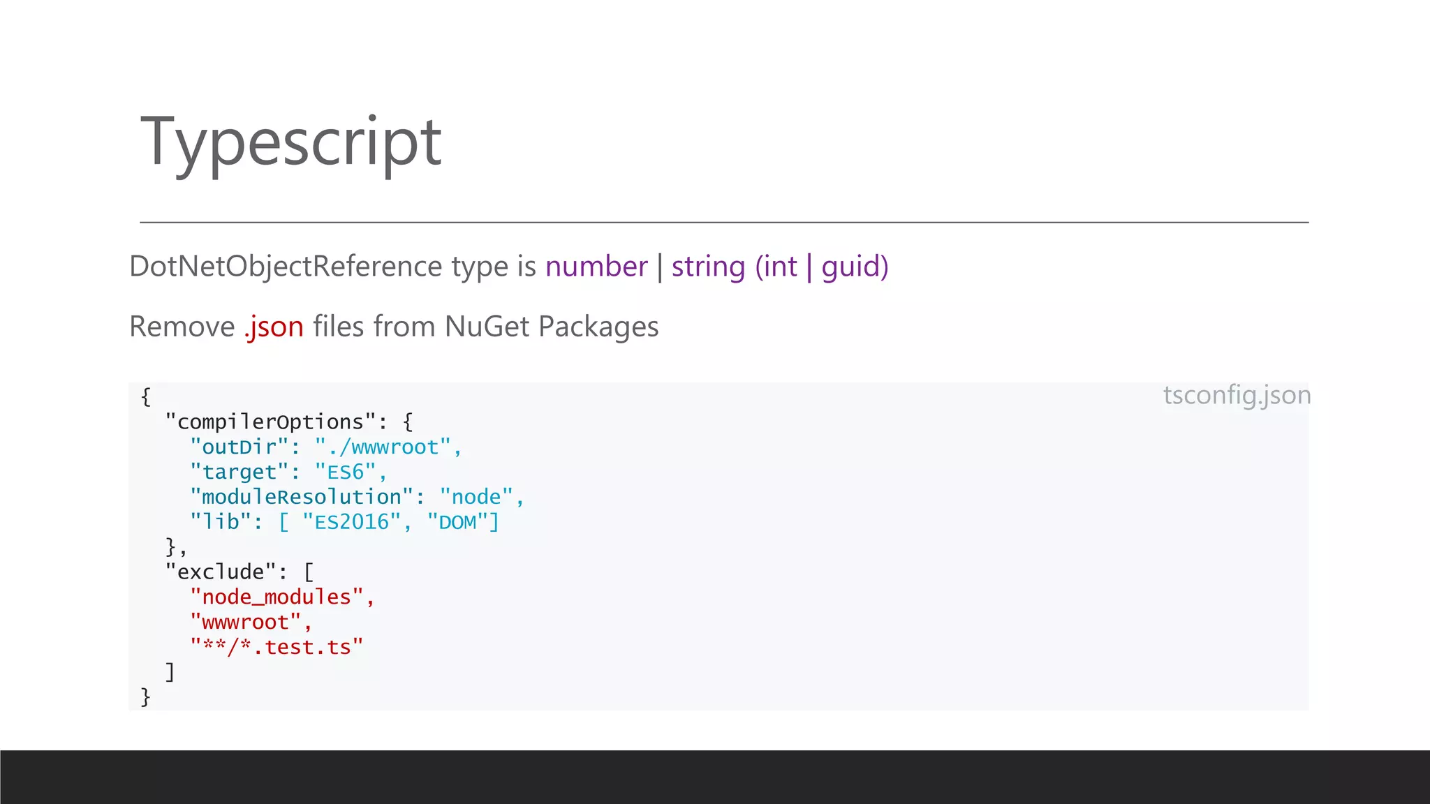 Typescript
DotNetObjectReference type is number | string (int | guid)
Remove .json files from NuGet Packages
{
"compilerOptions": {
"outDir": "./wwwroot",
"target": "ES6",
"moduleResolution": "node",
"lib": [ "ES2016", "DOM"]
},
"exclude": [
"node_modules",
"wwwroot",
"**/*.test.ts"
]
}
tsconfig.json
 
