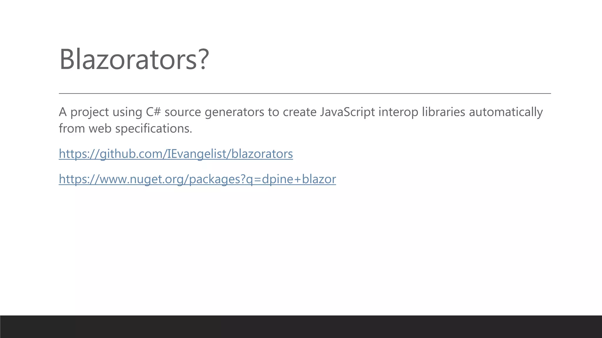 Blazorators?
A project using C# source generators to create JavaScript interop libraries automatically
from web specifications.
https://github.com/IEvangelist/blazorators
https://www.nuget.org/packages?q=dpine+blazor
 