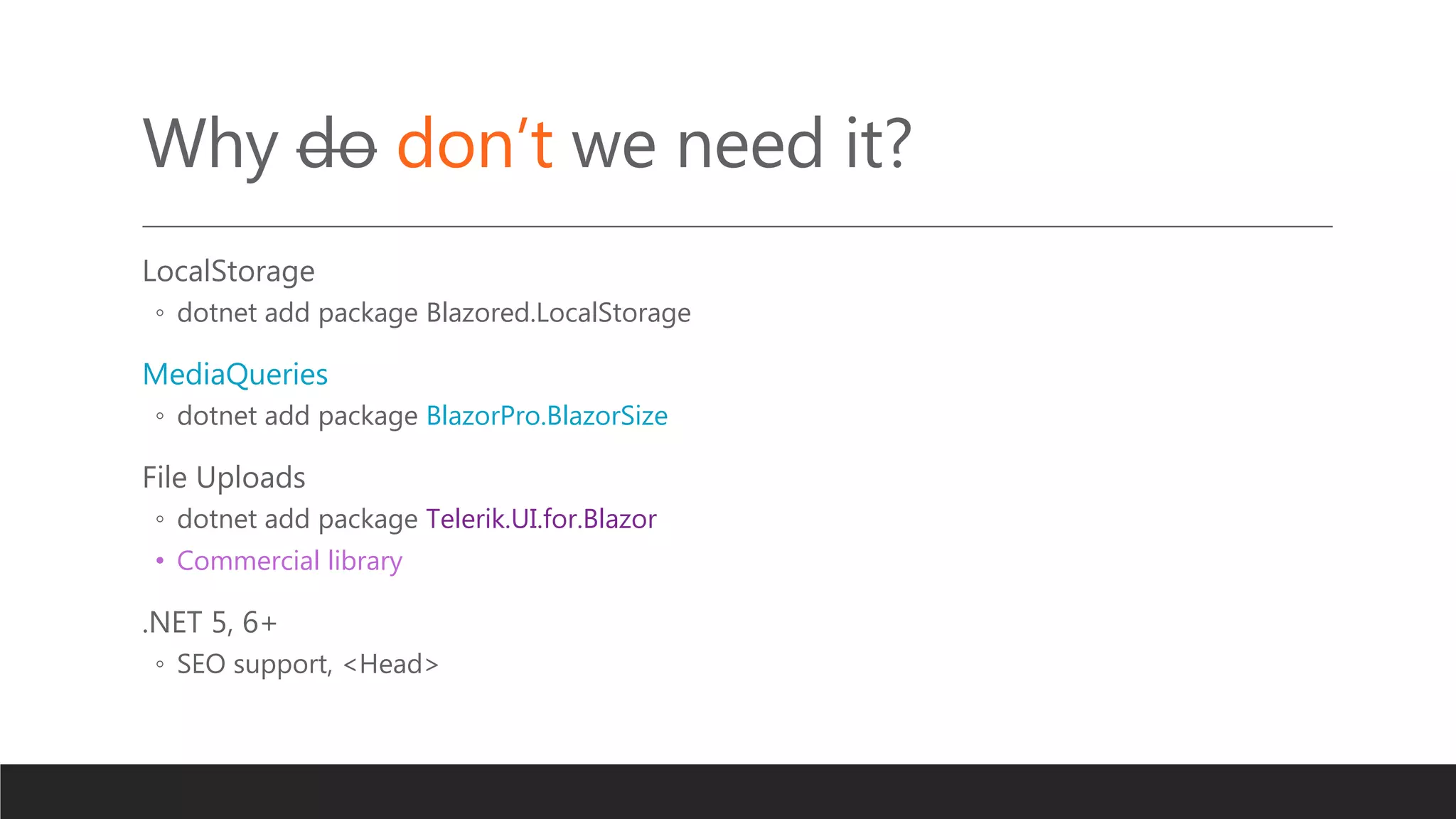 Why do don’t we need it?
LocalStorage
◦ dotnet add package Blazored.LocalStorage
MediaQueries
◦ dotnet add package BlazorPro.BlazorSize
File Uploads
◦ dotnet add package Telerik.UI.for.Blazor
• Commercial library
.NET 5, 6+
◦ SEO support, <Head>
 