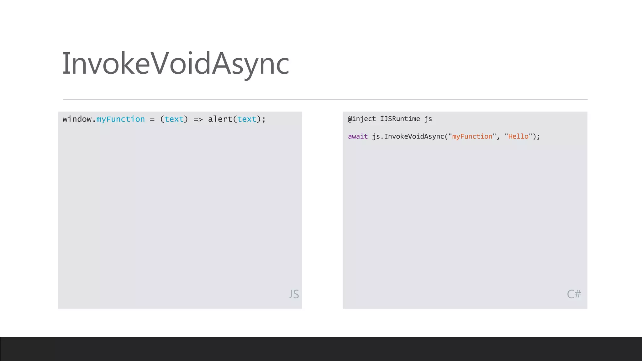InvokeVoidAsync
@inject IJSRuntime js
await js.InvokeVoidAsync("myFunction", "Hello");
window.myFunction = (text) => alert(text);
JS C#
 