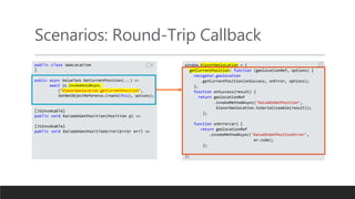 Scenarios: Round-Trip Callback
public class GeoLocation
{
public async ValueTask GetCurrentPosition(...) =>
await js.InvokeVoidAsync
("blazorGeolocation.getCurrentPosition",
DotNetObjectReference.Create(this), options);
[JSInvokable]
public void RaiseOnGetPosition(Position p) =>
[JSInvokable]
public void RaiseOnGetPositionError(Error err) =>
window.blazorGeolocation = {
getCurrentPosition: function (geolocationRef, options) {
navigator.geolocation
.getCurrentPosition(onSuccess, onError, options);
},
function onSuccess(result) {
return geolocationRef
.invokeMethodAsync('RaiseOnGetPosition’,
blazorGeolocation.toSerializeable(result));
};
function onError(er) {
return geolocationRef
.invokeMethodAsync('RaiseOnGetPositionError’,
er.code);
};
};
JS
C#
 
