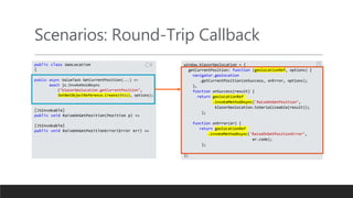 Scenarios: Round-Trip Callback
public class GeoLocation
{
public async ValueTask GetCurrentPosition(...) =>
await js.InvokeVoidAsync
("blazorGeolocation.getCurrentPosition",
DotNetObjectReference.Create(this), options);
[JSInvokable]
public void RaiseOnGetPosition(Position p) =>
[JSInvokable]
public void RaiseOnGetPositionError(Error err) =>
window.blazorGeolocation = {
getCurrentPosition: function (geolocationRef, options) {
navigator.geolocation
.getCurrentPosition(onSuccess, onError, options);
},
function onSuccess(result) {
return geolocationRef
.invokeMethodAsync('RaiseOnGetPosition’,
blazorGeolocation.toSerializeable(result));
};
function onError(er) {
return geolocationRef
.invokeMethodAsync('RaiseOnGetPositionError’,
er.code);
};
};
JS
C#
 