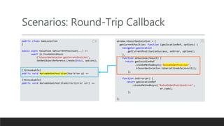 Scenarios: Round-Trip Callback
public class GeoLocation
{
public async ValueTask GetCurrentPosition(...) =>
await js.InvokeVoidAsync
("blazorGeolocation.getCurrentPosition",
DotNetObjectReference.Create(this), options);
[JSInvokable]
public void RaiseOnGetPosition(Position p) =>
[JSInvokable]
public void RaiseOnGetPositionError(Error err) =>
window.blazorGeolocation = {
getCurrentPosition: function (geolocationRef, options) {
navigator.geolocation
.getCurrentPosition(onSuccess, onError, options);
},
function onSuccess(result) {
return geolocationRef
.invokeMethodAsync('RaiseOnGetPosition’,
blazorGeolocation.toSerializeable(result));
};
function onError(er) {
return geolocationRef
.invokeMethodAsync('RaiseOnGetPositionError’,
er.code);
};
};
JS
C#
 