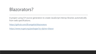 Blazorators?
A project using C# source generators to create JavaScript interop libraries automatically
from web specifications.
https://github.com/IEvangelist/blazorators
https://www.nuget.org/packages?q=dpine+blazor
 