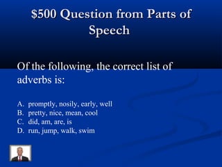 $500 Question from Parts of$500 Question from Parts of
SpeechSpeech
Of the following, the correct list of
adverbs is:
A. promptly, nosily, early, well
B. pretty, nice, mean, cool
C. did, am, are, is
D. run, jump, walk, swim
 