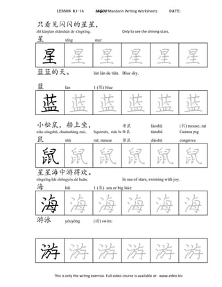 LESSON K1-14 LEGOO Mandarin Writing Worksheets DATE:
只看见闪闪的星星，
zhǐ kànjiàn shǎnshǎn de xīngxīng, Only to see the shining stars,
星 xīng star:
星 星 星 星 星 星蓝蓝的天。 lán lán de tiān. Blue sky.
蓝 lán 1 (形) blue
蓝 蓝 蓝 蓝 蓝 蓝
小松鼠，船上坐， 老鼠 lǎoshǔ (名) mouse; rat
xiǎo sōngshǔ, chuánshàng zuò, Squirrels, ride boat, ¢ túnshǔ Guinea pig
鼠 shǔ rat; mouse 袋鼠 dàishǔ congrove
鼠 鼠 鼠 鼠 鼠 鼠星星海中游得欢。
xīngxīng hǎi zhōngyóu dé huān. In sea of stars, swiming with joy.
海 hǎi 1 (名) sea or big lake
海 海 海 海 海 海游泳 yóuyǒng (动) swim:
游 游 游 游 游 游
This is only the writng exercise. Full video course is available at: www.edeo.biz
 