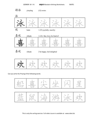 LESSON K1-14 LEGOO Mandarin Writing Worksheets DATE:
游泳 yóuyǒng (动) swim:
泳
泳 泳 泳 泳 泳 泳欢 huān 1 (形) joyfully; merrily:
喜欢 xǐhuān 1 (动) like; love; be fond of
喜 喜 喜 喜 喜 喜
喜欢 xǐhuān 2 be happy; feel delighted
欢 欢 欢 欢 欢 欢
Can you write the Pinying of the following words:
船 喜 尖 坐 闪 星
蓝 鼠 海 游 泳 欢
This is only the writng exercise. Full video course is available at: www.edeo.biz
 