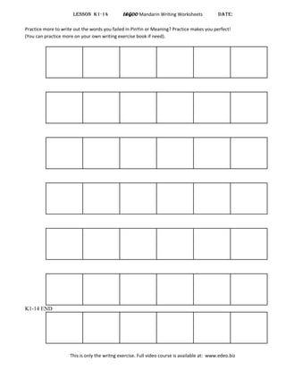LESSON K1-14 LEGOO Mandarin Writing Worksheets DATE:
Practice more to write out the words you failed in PinYin or Meaning? Practice makes you perfect!
(You can practice more on your own writing exercise book if need).
K1-14 END
This is only the writng exercise. Full video course is available at: www.edeo.biz
 
