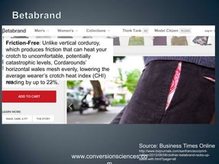 www.conversionsciences.co
Friction-Free: Unlike vertical
corduroy, which produces friction that can
heat your crotch to
uncomfortable, potentially catastrophic
levels, Cordarounds’ horizontal wales
mesh evenly, lowering the average
wearer’s crotch heat index (CHI) reading
by up to 22%.
Source: Business Times Online
http://www.bizjournals.com/sanfrancisco/print-
edition/2012/06/08/clothier-betabrand-racks-up-
sales-with.html?page=all
 