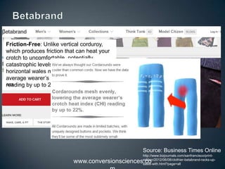 www.conversionsciences.co
Friction-Free: Unlike vertical corduroy,
which produces friction that can heat your
crotch to uncomfortable, potentially
catastrophic levels, Cordarounds’
horizontal wales mesh evenly, lowering the
average wearer’s crotch heat index (CHI)
reading by up to 22%.
Source: Business Times Online
http://www.bizjournals.com/sanfrancisco/print-
edition/2012/06/08/clothier-betabrand-racks-up-
sales-with.html?page=all
 