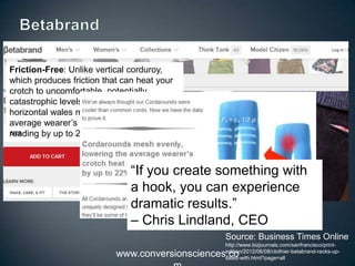 www.conversionsciences.co
Friction-Free: Unlike vertical
corduroy, which produces friction that can
heat your crotch to
uncomfortable, potentially catastrophic
levels, Cordarounds’ horizontal wales
mesh evenly, lowering the average
wearer’s crotch heat index (CHI) reading
by up to 22%.
“If you create something with
a hook, you can experience
dramatic results.”
– Chris Lindland, CEO
Source: Business Times Online
http://www.bizjournals.com/sanfrancisco/print-
edition/2012/06/08/clothier-betabrand-racks-up-
sales-with.html?page=all
 