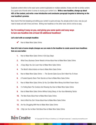 Duplicate content refers to the exact same content duplicated on multiple websites. It does not refer to similar content.
So a great rule of thumb when it comes to reusing your content is to: Write a new headline, change up about
40% of the content, and write a new introduction and conclusion paragraph targeted at delivering on the
new headline’s promise.
Now most of the time tweaking and editing your content is quick and easy. You already wrote it once, now you just
need to tweak and edit it here and there. Writing new headlines on the other hand, tend to not be so easy.
So I’m making it easy on you, and giving you some quick and easy ways
to turn one headline into at least 30 additional headlines!
Let’s start with an example headline:
How to Make More Sales Online
Now let’s look at some simple changes we can make to the headline to create several more headlines
that are even better:
1. How to Make More Sales Online In Six Easy Steps
2. What Every Business Owner Needs to Know About How to Make More Sales Online
3. 3 Easy Ways You Can Learn How to Make More Sales Online
4. The World’s Worst Advice on How to Make More Sales Online
5. How to Make More Sales Online — The Secrets Sales Gurus Don’t Want You To Know
6. 6 Trusted Experts Share Their Secrets on How to Make More Sales Online
7. How to Make More Sales Online So You Can Make More Money And Work Fewer Hours
8. I’m Pulling Back The Curtains And Showing You How to Make More Sales Online
9. How to Make More Sales Online Without Using Sleazy, In Your face Marketing Tactics
10. The New Rules About How to Make More Sales Online
11. Here’s What You Don’t Know About How to Make More Sales Online
12. Are You Struggling With How to Make More Sales Online
13. 3 Big Lies You’ve Been Told About How to Make More Sales Online
© Copyright 2014 Bourn Creative, LLC. All rights reserved. | www.bourncreative.com
 