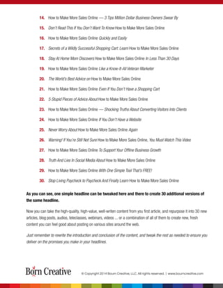 14. How to Make More Sales Online — 3 Tips Million Dollar Business Owners Swear By
15. Don’t Read This If You Don’t Want To Know How to Make More Sales Online
16. How to Make More Sales Online Quickly and Easily
17. Secrets of a Wildly Successful Shopping Cart: Learn How to Make More Sales Online
18. Stay At Home Mom Discovers How to Make More Sales Online In Less Than 30 Days
19. How to Make More Sales Online Like a Know-It-All Veteran Marketer
20. The World’s Best Advice on How to Make More Sales Online
21. How to Make More Sales Online Even If You Don’t Have a Shopping Cart
22. 5 Stupid Pieces of Advice About How to Make More Sales Online
23. How to Make More Sales Online — Shocking Truths About Converting Visitors Into Clients
24. How to Make More Sales Online If You Don’t Have a Website
25. Never Worry About How to Make More Sales Online Again
26. Warning! If You’re Still Not Sure How to Make More Sales Online, You Must Watch This Video
27. How to Make More Sales Online To Support Your Ofﬂine Business Growth
28. Truth And Lies In Social Media About How to Make More Sales Online
29. How to Make More Sales Online With One Simple Tool That’s FREE!
30. Stop Living Paycheck to Paycheck And Finally Learn How to Make More Sales Online
As you can see, one simple headline can be tweaked here and there to create 30 additional versions of
the same headline.
Now you can take the high-quality, high-value, well-writen content from you ﬁrst article, and repurpose it into 30 new
articles, blog posts, audios, teleclasses, webinars, videos ... or a combination of all of them to create new, fresh
content you can feel good about posting on various sites around the web.
Just remember to rewrite the introduction and conclusion of the content, and tweak the rest as needed to ensure you
deliver on the promises you make in your headlines.
© Copyright 2014 Bourn Creative, LLC. All rights reserved. | www.bourncreative.com
 