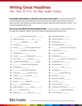 1. __________ Alert: What You Must Know About __________
2. 4 Ways To Increase Your __________ By __________
3. 7 __________ Mistakes All __________ Make
4. Truth And Lies In __________
5. 5 Secrets __________ Experts Don’t Want You To Know
6. __________ Like An Expert In 5 Simple Steps
7. The World’s Worst __________
8. 9 Lies Your __________ Is Telling You About __________
9. 3 Tips For More __________ And Fewer __________
10. 10 Questions That Will Make Your __________ Squirm
11. 6 __________ You Need To Stop Doing Right Now
12. Trick Yourself Into __________
13. 8 __________ Scams And How To Avoid Them
14. 3 Secrets Your __________ Is Keeping From You
15. 7 Reasons __________ Is The Worst __________
16. 10 Simple Tips For __________
17. 5 Reasons __________ Is Better Than __________
18. 6 __________ Rules To Break Now
19. 9 Ways To Boost Your __________ Without __________
20. __________ Behind The Scenes
21. 3 Ways You Can __________ Better Than __________
22. 3 Hard-Hitting Reasons To __________
23. 4 Reasons It’s Better To __________
24. 8 Things To Try In __________
25. 5 Quick And Easy Ways To __________
26. 7 __________ Lessons I Learned The Hard Way
27. 13 Reasons Not To __________
28. __________ Like Crazy
29. 3 Simple Steps To __________
30. 6 __________ You Can Do In 10 Minutes Or Less
31. 8 Sneaky Ways You Can __________
32. Little Known Ways To __________
33. 15 __________ Tips For ___________
34. 4 Strategies For __________
35. 9 __________ We Don’t Want To See
36. Shorts Cuts To __________
37. How To Plan The Ultimate __________
38. 11 Funniest __________
39. Here’s A Quick Way To __________
40. 12 Predictions On The Future Of __________
41. The __________ Remedy You Should Trust
42. 10 Sure Fire Ways To __________
Writing Great Headlines
More Than 200 Fill In The Blank Headline Formulas
© Copyright 2014 Bourn Creative, LLC. All rights reserved. | www.bourncreative.com
An irresistible, killer headline is a vital factor in the success of your content. If you want consumers to from
across the web and various social media sites to click your links, visit your website, read your articles, watch your
videos, and listen to your podcasts, you need to capture the attention, pique their interest, spark their curiosity — and
you need to get them to click your link.
Here are more than 200 ﬁll in the blank headline formulas — proven successful, and pulled straight from the
front page news, magazines, tabloids, entertainment media, and highly-paid copywriters just for you:
 