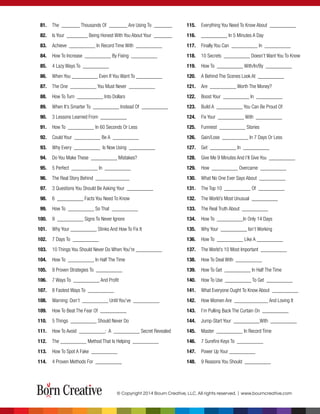 81. The _______ Thousands Of _______ Are Using To _______
82. Is Your ________ Being Honest With You About Your _______
83. Achieve __________ In Record Time With __________
84. How To Increase __________ By Fixing __________
85. 4 Lazy Ways To __________
86. When You __________ Even If You Want To __________
87. The One __________ You Must Never __________
88. How To Turn __________ Into Dollars
89. When It’s Smarter To __________ Instead Of __________
90. 3 Lessons Learned From __________
91. How To __________ In 60 Seconds Or Less
92. Could Your __________ Be A __________
93. Why Every __________ Is Now Using __________
94. Do You Make These __________ Mistakes?
95. 5 Perfect __________ In __________
96. The Real Story Behind _____________
97. 3 Questions You Should Be Asking Your __________
98. 6 __________ Facts You Need To Know
99. How To __________ So That __________
100. 9 __________ Signs To Never Ignore
101. Why Your __________ Stinks And How To Fix It
102. 7 Days To __________
103. 10 Things You Should Never Do When You're __________
104. How To __________ In Half The Time
105. 9 Proven Strategies To __________
106. 7 Ways To __________ And Proﬁt
107. 8 Fastest Ways To __________
108. Warning: Don’t __________ Until You’ve __________
109. How To Beat The Fear Of __________
110. 5 Things __________ Should Never Do
111. How To Avoid __________: A __________ Secret Revealed
112. The __________ Method That Is Helping __________
113. How To Spot A Fake __________
114. 4 Proven Methods For __________
115. Everything You Need To Know About __________
116. __________ In 5 Minutes A Day
117. Finally You Can __________ In __________
118. 10 Secrets __________ Doesn’t Want You To Know
119. How To __________ With/In/By __________
120. A Behind The Scenes Look At __________
121. Are __________ Worth The Money?
122. Boost Your __________ In __________
123. Build A __________ You Can Be Proud Of
124. Fix Your __________ With __________
125. Funniest __________ Stories
126. Gain/Lose __________ In 7 Days Or Less
127. Get __________ In __________
128. Give Me 9 Minutes And I’ll Give You __________
129. How __________ Overcame __________
130. What No One Ever Says About __________
131. The Top 10 __________ Of __________
132. The World’s Most Unusual __________
133. The Real Truth About __________
134. How To __________In Only 14 Days
135. Why Your __________ Isn’t Working
136. How To __________ Like A __________
137. The World’s 10 Most Important __________
138. How To Deal With __________
139. How To Get __________ In Half The Time
140. How To Use __________ To Get __________
141. What Everyone Ought To Know About __________
142. How Women Are _____________ And Loving It
143. I’m Pulling Back The Curtain On __________
144. Jump-Start Your __________With __________
145. Master __________ In Record Time
146. 7 Sureﬁre Keys To __________
147. Power Up Your __________
148. 9 Reasons You Should __________
© Copyright 2014 Bourn Creative, LLC. All rights reserved. | www.bourncreative.com
 
