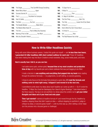 149. The Single __________ That Can/Will Change Everything
150. Never Worry About __________ Again
151. Success Secrets Of ___________
152. The 5 __________ That Work For Everyone
153. How To Safely __________
154. The Best __________ You Ever __________
155. The Deadly Mistake __________ Make When __________
156. The Modern/New Rules Of __________
157. The One __________ That Is Killing Your Business
158. Warning: If You’re Still __________ You Must __________
159. Why You Shouldn't Attend __________
How to Write Killer Headlines Quickly
Along with some fellow business owners, I tested this guide out myself — and in less than two hours,
I generated 42 killer headlines AND short content outlines for each one! Those 42 headlines
have been making their way into Bourn Creative’s email newsletter, blog, social media posts, and more.
Here’s exactly how I did it, so you can too:
I set aside some quiet, uninterrupted, focused time at my most creative and productive
time of day with my favorite pen and a blank notebook that was just begging to be ﬁlled.
I made a decision to use anything and everything that popped into my head when reading
through the sentence formulas — no judgements, no self-editing, no second-guessing.
I chose to only focus on the formulas that produced a quick idea. If I read the formula and
nothing came to mind right away, I skipped it and moved in to the next one.
I committed to write down my ideas about each headline as I came up with it — So if I wrote the
headline, “3 Ways You Could be Sabotaging Your Search Engine Rankings,” I also listed below it
the three reasons. The key is to not overthink it or stress about the content, but to get your initial
thoughts and ideas out of your head and onto paper.
Then I got started! I started at headline formula #1 and moved through the list, headline by
headline, skipping those that didn’t spark an idea — without stopping to overthink it, judge or
critique my ideas, or second-guess myself — until my time was up. (Hint: Setting a timer helps
turn the process into a focused game or challenge)
160. 10 Signs You’re __________
161. 8 Ways To __________
162. If __________ Then __________
163. 6 Ways To Get More __________
164. The One Thing __________ Won’t Do
165. The Only __________ Lesson You’ll Ever Need
166. 9 Keys To __________
167. Here’s What You Don’t Know About __________
168. 10 Tricks To __________
169. Get __________ Now
170. The Real Reasons You’re Not __________
© Copyright 2014 Bourn Creative, LLC. All rights reserved. | www.bourncreative.com
 