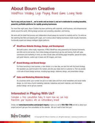 © Copyright 2014 Bourn Creative, LLC. All rights reserved. | www.bourncreative.com
About Bourn Creative
WordPress Weilding, Lego Playing, Board Game Loving Nerds
Interested in Playing With Us?
Schedule a free consultation today to learn how we can help
transform your business into an extraordinary brand!
You’re sexy and you know it ... we’re nerds and we know it, and we’re dedicated to creating beautiful,
powerful, proﬁtable platforms for rapidly growing businesses.
For more than eight years, Bourn Creative has been partnering with corporate, small business, and entrepreneurial
clients around the world, offering design services and consulting, education, and training.
We work with the belief that process and collaboration should always be married to creativity and fun. So while we
like watching Star Wars and playing with Legos, we’re serious about helping businesses create visually impressive,
functionally superb and always intelligent digital platforms.
WordPress Website Strategy, Design, and Development
We build custom, retina-ready, responsive, HTML5 WordPress sites powered by the Genesis framework,
and offer end to end service, from initial strategy and planning to go-live and training. Built with sales
conversions and marketing in mind, our sites include sales and landing page templates, special list styles,
pull quote features, custom opt-in boxes and 3D imagery, and more.
Brand Strategy and Brand Design
For those launching a new business, a new division, or a new idea, we start ﬁrst with the brand strategy,
the reputation you want to build in the market, and who your ideal client or customer is. Then we provide
a full suite of brand design services, including logo design, stationery design, and presentation design.
Sales and Marketing Materials Design
As a business owner, your number one job is to make sales and from email newsletters and social media
design, to a full menu of print marketing materials, tradeshow and event materials, and information
product design, we’ve got you covered.
Simply visit www.bourncreative.com/project-inquiry or give us a call at 916-788-1740 and tell us about your
project and we’ll get your free consultation on the calendar. We can’t wait to hear from you!
 