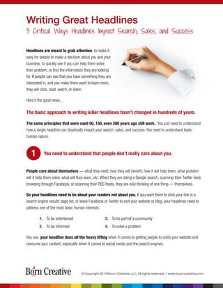 Writing Great Headlines
3 Critical Ways Headlines Impact Search, Sales, and Success
Headlines are meant to grab attention, to make it
easy for people to make a decision about you and your
business, to quickly see if you can help them solve
their problem, or ﬁnd the information they are looking
for. If people can see that you have something they are
interested in, and you make them want to learn more,
they will click, read, watch, or listen.
Here’s the good news...
The basic approach to writing killer headlines hasn’t changed in hundreds of years.
The same principles that were used 50, 150, even 200 years ago still work. You just need to understand
how a single headline can drastically impact your search, sales, and success. You need to understand basic
human nature.
You need to understand that people don’t really care about you.
People care about themselves — what they need, how they will benefit, how it will help them, what problem
will it help them solve, what will they learn, etc. When they are doing a Google search, scanning their Twitter feed,
browsing through Facebook, or scanning their RSS feeds, they are only thinking of one thing — themselves.
So your headlines need to be about your readers not about you. If you want them to click your link in a
search engine results page list, or leave Facebook or Twitter to visit your website or blog, your headlines need to
address one of the most basic human interests:
1. To be entertained 3. To be part of a community
2. To be informed 4. To solve a problem
You see, your headline does all the heavy lifting when it comes to getting people to visito your website and
consume your content, especially when it comes to social media and the search engines.
© Copyright 2014 Bourn Creative, LLC. All rights reserved. | www.bourncreative.com
1
 