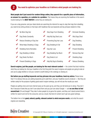 You need to optimize your headline so it delivers what people are looking for.
Most people don’t just search for random things online, they spearch for a specific piece of information,
an answer to a question, or a solution to a problem. That means they are scanning the headlines in the search
results looking for the BEST MATCH to what they are looking for.
If you are a dog groomer, and your ideal clients are searching the internet for ways to stop their dog from shedding,
you need to be writing articles on that topic with headlines that use keywords and key phrases related to it like:
No More Dog Hair Stop Dogs From Shedding Eliminate Shedding
Dog Sheds Constantly Help My Dog Shed Less Why Dogs Shed
Reduce Shedding of Dog Hair Preventing Dog Hair Loss Dog Shedding
What Helps Shedding in Dogs Dog Shedding In Fall Stop Shedding
Shedding Home Remedies Dog Hair Loss Prevent Shedding
Dog Shedding in Winter Dog Shedding Too Much Remove Dog Hair
Dog Sheds Too Much Dog Sheds A Lot Shedding Dogs
Prevent Shedding in Dogs Help My Dog Is Shedding Reduce Shedding
Search engines, just like people, are looking for the most relevant content — the content that best matches
what they are looking for. And your headline is the first thing both the search engines and people are going to look at
and use to judge whether or not your content is worth listing in the rankings or clicking on.
But before you go stuffing keywords and key phrases into your headlines, heed my advice. Please know
that if it is obvious that you are adding keywords just to add them, and your headlines sound unnatural — like they are
written solely for the purpose of getting good search engine rankings, you will not see the results you want.
People are getting more and more internet savvy as the years go by, and they can tell what you’re doing. They don’t
like it because it looks like you don’t care about them and you just care about Google — and no one likes to feel
second best. Oh and Google? They hate it when people try to game the system, and they can’t stand content that is
written for search and not for the consumer, and as a result, that kind of content won’t get very good rankings.
The bottom line is that good, natural, quality, relevant content is what everyone wants, and what the search
engines are rewarding.
© Copyright 2014 Bourn Creative, LLC. All rights reserved. | www.bourncreative.com
2
 
