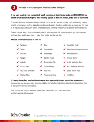 You need to make sure your headline makes an impact.
If you want people to read your content, watch your video, or listen to your audio, and TAKE ACTION, you
need to create content that sparks their curiosity, appeals to their self interest, and is easy to understand.
Consumers are busier than ever and they don’t have a lot of time. If a headline is boring, blah, uninteresting, cheesey,
childish, or too cutesey, you’ll be skipped over and quickly forgotten. Headlines need to make an impact and they need
to do it quickly. So avoid industry jargon, complicated words, confusing metaphors, or an attempt at wit that falls flat.
So keep it simple, keep it direct, and make it powerful. Make a promise that creates an impact, get them interested,
and make them want to learn more — make them want to take the next step.
After all, your headline could be seen on:
Facebook Digg Guest Blog Posts
Twitter StumbleUpon Blog Comments (Comment Luv)
YouTube Sales Pages Email Signature
Google+ Landing Pages Product Names
LinkedIn Presentation Title Article Marketing Sites
An RSS Feed Squeeze Pages Print Marketing Materials
Your Email Newsletter Your Blog List of Recent Posts
Webinar Titles Teleseminar Titles And More!
And every single place your headline shows up is an opportunity to make a great first impression on
someone new who has never heard of you, by grabbing their attention, getting them interested, and compelling them
to click your link and visit your website.
Then it’s up to you and your website to convert them from a visitor into a client or customer ...
and that’s a whole different guide!
© Copyright 2014 Bourn Creative, LLC. All rights reserved. | www.bourncreative.com
3
 