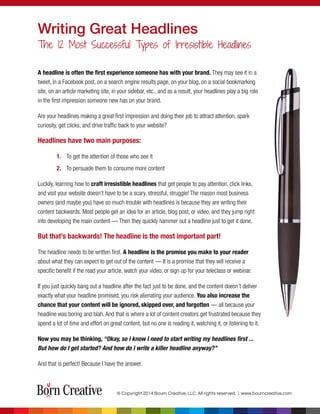 A headline is often the ﬁrst experience someone has with your brand. They may see it in a
tweet, in a Facebook post, on a search engine results page, on your blog, on a social bookmarking
site, on an article marketing site, in your sidebar, etc., and as a result, your headlines play a big role
in the ﬁrst impression someone new has on your brand.
Are your headlines making a great ﬁrst impression and doing their job to attract attention, spark
curiosity, get clicks, and drive trafﬁc back to your website?
Headlines have two main purposes:
1. To get the attention of those who see it
2. To persuade them to consume more content
Luckily, learning how to craft irresistible headlines that get people to pay attention, click links,
and visit your website doesn’t have to be a scary, stressful, struggle! The reason most business
owners (and maybe you) have so much trouble with headlines is because they are writing their
content backwards. Most people get an idea for an article, blog post, or video, and they jump right
into developing the main content — Then they quickly hammer out a headline just to get it done.
But that’s backwards! The headline is the most important part!
The headline needs to be written ﬁrst. A headline is the promise you make to your reader
about what they can expect to get out of the content — It is a promise that they will receive a
speciﬁc beneﬁt if the read your article, watch your video, or sign up for your teleclass or webinar.
If you just quickly bang out a headline after the fact just to be done, and the content doesn’t deliver
exactly what your headline promised, you risk alienating your audience. You also increase the
chance that your content will be ignored, skipped over, and forgotten — all because your
headline was boring and blah. And that is where a lot of content creators get frustrated because they
spend a lot of time and effort on great content, but no one is reading it, watching it, or listening to it.
Now you may be thinking, “Okay, so I know I need to start writing my headlines ﬁrst ...
But how do I get started? And how do I write a killer headline anyway?”
And that is perfect! Because I have the answer.
Writing Great Headlines
The 12 Most Successful Types of Irresistible Headlines
© Copyright 2014 Bourn Creative, LLC. All rights reserved. | www.bourncreative.com
 