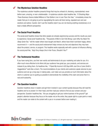 The Mysterious Solution Headline
The mysterious solution headline presents things that may be unheard of, shocking, unprecedented, never
before seen, amazing, or even unbelieveable. A mysterious solution-style headline like, “6 Shocking Ways
These Business Owners Added Millions to Their Bottom Line in Less Than One Year,” immediately shows the
reader that you’re not going to just be regurgitating the same old tired, boring, repeated over and over
solutions and advice. Caution: don’t use this headline style if you are not sharing anything revolutionary or at
least a totally different perspective.
The Social Proof Headline
The social proof headline shows that other people are already experiencing success and the results you want
to experience. Social proof headlines like, “Thousands of Mom’s Can’t Be Wrong: Learn Why You Need The
Sleep Genie Too,” tell the reader others have bought and liked it, others have tried it and been happy, others
recommend it — and the social proof endorsement helps remove any fear and objections they may have
about the product, service, or program. This headline works especially well with a person of influence offering
the social proof like, “Katy Perry Keeps One In Her Purse, Shouldn’t You?”
The Testimonial Headline
If you have raving fans, use their own words and testimonials to do your marketing and sales for you. It is
often much more effective to let others tell your audience how great you, your products, and services are
instead of you telling them. So headlines like, “I Triped My Income In 90 Days With Just One of Jane Smith’s
Suggestions!” work like a charm. The recommendations of your clients and customers speak volumes to your
audience and can go a long way in making sales. Just make sure you provide as much information about the
client or customer you’re quoting as possible to demonstrate the credibility of the claim and prove that it is
real and trustworthy.
The Question headline
Question headlines draw in readers and get them involved in your content quickly because they will read the
headline and try to answer it in their head, and then read your article to ﬁnd out your answer and your
perspective. Question headlines like, “Are you struggling to get your online business of the ground?” get
people’s attention because they focus on the reader not on the writer, they speak right to a pain point or need,
and the reader can relate to the content with a yes or no answer before even reading it.
© Copyright 2014 Bourn Creative, LLC. All rights reserved. | www.bourncreative.com
 