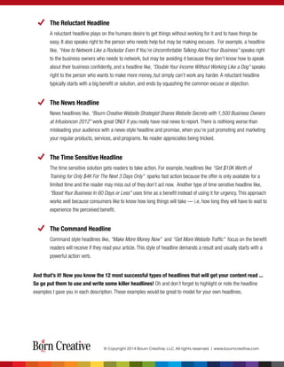 The Reluctant Headline
A reluctant headline plays on the humans desire to get things without working for it and to have things be
easy. It also speaks right to the person who needs help but may be making excuses. For example, a headline
like, “How to Network Like a Rockstar Even If You’re Uncomfortable Talking About Your Business” speaks right
to the business owners who needs to network, but may be avoiding it because they don’t know how to speak
about their business conﬁdently, and a headline like, “Double Your Income Without Working Like a Dog” speaks
right to the person who wants to make more money, but simply can’t work any harder. A reluctant headline
typically starts with a big beneﬁt or solution, and ends by squashing the common excuse or objection.
The News Headline
News headlines like, “Bourn Creative Website Strategist Shares Website Secrets with 1,500 Business Owners
at Infusioncon 2012” work great ONLY if you really have real news to report. There is nothiong worse than
misleading your audience with a news-style headline and promise, when you’re just promoting and marketing
your regular products, services, and programs. No reader appreciates being tricked.
The Time Sensitive Headline
The time sensitive solution gets readers to take action. For example, headlines like “Get $10K Worth of
Training for Only $4K For The Next 3 Days Only” sparks fast action because the offer is only available for a
limited time and the reader may miss out of they don’t act now. Another type of time senstive headline like,
“Boost Your Business In 60 Days or Less” uses time as a beneﬁt instead of using it for urgency. This approach
works well because consumers like to know how long things will take — i.e. how long they will have to wait to
experience the perceived benefit.
The Command Headline
Command style headlines like, “Make More Money Now” and “Get More Website Trafﬁc” focus on the beneﬁt
readers will receive if they read your article. This style of headline demands a result and usually starts with a
powerful action verb.
And that’s it! Now you know the 12 most successful types of headlines that will get your content read ...
So go put them to use and write some killer headlines! Oh and don’t forget to highlight or note the headline
examples I gave you in each description. These examples would be great to model for your own headlines.
© Copyright 2014 Bourn Creative, LLC. All rights reserved. | www.bourncreative.com
 