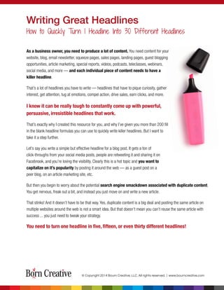 As a business owner, you need to produce a lot of content. You need content for your
website, blog, email newsletter, squeeze pages, sales pages, landing pages, guest blogging
opportunities, article marketing, special reports, videos, podcasts, teleclasses, webinars,
social media, and more — and each individual piece of content needs to have a
killer headline.
That’s a lot of headlines you have to write — headlines that have to pique curiosity, gather
interest, get attention, tug at emotions, compel action, drive sales, earn clicks, and more.
I know it can be really tough to constantly come up with powerful,
persuasive, irresistible headlines that work.
That’s exactly why I created this resource for you, and why I’ve given you more than 200 ﬁll
in the blank headline formulas you can use to quickly write killer headlines. But I want to
take it a step further.
Let’s say you write a simple but effective headline for a blog post. It gets a ton of
click-throughs from your social media posts, people are retweeting it and sharing it on
Facebnook, and you’re loving the visibility. Clearly this is a hot topic and you want to
capitalize on it’s popularity by posting it around the web — as a guest post on a
peer blog, on an article marketing site, etc.
But then you begin to worry about the potential search engine smackdown associated with duplicate content.
You get nervous, freak out a bit, and instead you just move on and write a new article.
That stinks! And it doesn’t have to be that way. Yes, duplicate content is a big deal and posting the same article on
multiple websites around the web is not a smart idea. But that doesn’t mean you can’t reuse the same article with
success ... you just need to tweak your strategy.
You need to turn one headline in ﬁve, ﬁfteen, or even thirty different headlines!
Writing Great Headlines
How to Quickly Turn 1 Headline Into 30 Different Headlines
© Copyright 2014 Bourn Creative, LLC. All rights reserved. | www.bourncreative.com
 