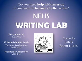 Do you need help with an essay
or just want to become a better writer?

NEHS

WRITING LAB
Every morning
6:50-7:24
5th Period Guided Study
Tuesday, Wednesday,
and Friday
Wednesday Afternoon
2:15-2:45

Come to
Lab B
Room 11.116

 