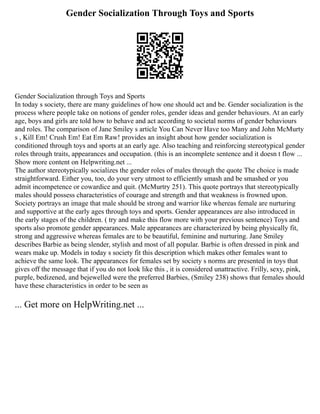 Gender Socialization Through Toys and Sports
Gender Socialization through Toys and Sports
In today s society, there are many guidelines of how one should act and be. Gender socialization is the
process where people take on notions of gender roles, gender ideas and gender behaviours. At an early
age, boys and girls are told how to behave and act according to societal norms of gender behaviours
and roles. The comparison of Jane Smiley s article You Can Never Have too Many and John McMurty
s , Kill Em! Crush Em! Eat Em Raw! provides an insight about how gender socialization is
conditioned through toys and sports at an early age. Also teaching and reinforcing stereotypical gender
roles through traits, appearances and occupation. (this is an incomplete sentence and it doesn t flow ...
Show more content on Helpwriting.net ...
The author stereotypically socializes the gender roles of males through the quote The choice is made
straightforward. Either you, too, do your very utmost to efficiently smash and be smashed or you
admit incompetence or cowardice and quit. (McMurtry 251). This quote portrays that stereotypically
males should possess characteristics of courage and strength and that weakness is frowned upon.
Society portrays an image that male should be strong and warrior like whereas female are nurturing
and supportive at the early ages through toys and sports. Gender appearances are also introduced in
the early stages of the children. ( try and make this flow more with your previous sentence) Toys and
sports also promote gender appearances. Male appearances are characterized by being physically fit,
strong and aggressive whereas females are to be beautiful, feminine and nurturing. Jane Smiley
describes Barbie as being slender, stylish and most of all popular. Barbie is often dressed in pink and
wears make up. Models in today s society fit this description which makes other females want to
achieve the same look. The appearances for females set by society s norms are presented in toys that
gives off the message that if you do not look like this , it is considered unattractive. Frilly, sexy, pink,
purple, bedizened, and bejewelled were the preferred Barbies, (Smiley 238) shows that females should
have these characteristics in order to be seen as
... Get more on HelpWriting.net ...
 