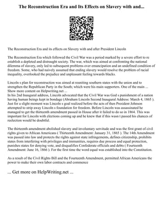 The Reconstruction Era and Its Effects on Slavery with and...
The Reconstruction Era and its effects on Slavery with and after President Lincoln
The Reconstruction Era which followed the Civil War was a period marked by a severe effort to re
establish a depleted and distraught society. The war, which was aimed at confronting the national
dilemma of slavery, only led to subsequent problems over emancipation and an undefined condition of
freedom. Some, who had naively assumed that ending slavery would resolve the problem of racial
inequality, overlooked the prejudice and unpleasant feeling towards blacks.
Lincoln s plan for reconstruction was aimed at reuniting southern states with the union and to
strengthen the Republican Party in the South; which were his main supporters. One of the main ...
Show more content on Helpwriting.net ...
In his 2nd Inaugural address, Lincoln advocated that the Civil War was God s punishment of a nation
having human beings kept in bondage (Abraham Lincoln Second Inaugural Address: March 4, 1865 ).
Just for a slight moment was Lincoln s goal realized before the acts of then President Johnson
attempted to strip away Lincoln s foundation for freedom. Before Lincoln was assassinated he
managed to get the thirteenth amendment passed in House after it failed to do so in 1864. This was
important for Lincoln with elections coming up and he knew that if this wasn t passed his chances of
reelection would be doubtful.
The thirteenth amendment abolished slavery and involuntary servitude and was the first grant of civil
rights given to African Americans ( Thirteenth Amendment: January 31, 1865 ). The 14th Amendment
was passed into law and protects the rights against state infringements, defines citizenship, prohibits
states from interfering with privileges and immunities, requires due process and equal protection,
punishes states for denying vote, and disqualifies Confederate officials and debts ( Fourteenth
Amendment: June 16, 1866 ). For the first time the word equal was established into the Constitution.
As a result of the Civil Rights Bill and the Fourteenth Amendment, permitted African Americans the
power to make their own labor contracts and commence
... Get more on HelpWriting.net ...
 