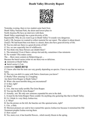 Death Valley Diversity Report
Yesterday evening, there re two student came back from
Death Valley National Park, the driest and lowest place in
North America.We have an interview with them.
Death Valley surprisingly has a great diversity of life
Reporter(R): Why do you want to go to Death Valley? It sounds very dangerous.
Lai(L): Oh, because we wanted to collect meterial for our report. The subject is about desert.
Zou(Z): We had heard that even there is a desert, there also have great diversity of life.
R: You two did saw there is a great diversity of life?
Z: Yes, we saw especially lots of wildflowers.
R: You think why these flowers can inhabit there?
L: The rainstorm! Even if there s always hot and dry, sometimes it has rainstorm.
R: No wonder! This makes sense.
The ... Show more content on Helpwriting.net ...
Because the barrel cactus (what we ate then) was so delicious.
▲ rainstorm at Death Valley
▲ barrel cactus L Z ate
4100035015 植病四 賴于歆
Z: I know after that the taste can vary greatly depending on species. I have to say that we were so
lucky.
R: The way you delt it is same with Native Americans you know?
Z: Really? How amazing! (L Z laughing
Are there Grim Reaper in Death Valley?
R: What s the most horrible thing you encountered?
Z: Is that, right?
R: What?
L: Um...that was really terrible.The Grim Reaper.
R: You met the REAL Grim Reaper?
Z: Actually...not. We only saw someone expanded his arm in the dark.
L: It must be the Grim Reaper.There couldn t be anything else gesturing like that in Death Valley.
R: Ur, I think it s very likely Joshua tree.
L Z: What?
R: See the picture on the left, the banches are like upraised arms, right?
L: Um...a little.
R: Mormon pioneers are said to have named this species Joshua tree because it mimicked the Old
Testament prophet Joshua waving them.
Z: How secret!
R: Yes, more over, it has beutiful flowers , which mostly bloom in the spring.
 
