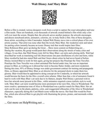 Walt Disney And Mary Blair
Before a film is created, various designers work from a script to capture the exact atmosphere and tone
a film needs. There are hundreds, even thousands of artwork created behind a film while only a few
will ever meet the screen. Despite that, the artwork serves another purpose; the artwork encourages
and directs storyboard artists, animators, colorists, etc. to truly finish a film. One of those designers,
those artists, according to John Canemaker, helped Walt Disney move into a critical phase of his own
artistic journey. That artist was none other than the lovely Mary Blair. Her modernist style and talent
for pairing colors instantly became an iconic Disney trait that would inspire later films.
Mary Robinson Blair grew up during the Great ... Show more content on Helpwriting.net ...
During the vacation, the group would paint their observations along the streets of many cities and
villages. It was then, that Walt Disney truly fell for Mary Blair s art style and coloring skills. Walt had
described her work as translating real life observations into pure distillations of color and form, while
Mary recalled he had also stated Walt said that I knew about colors he had never heard of before.
Disney insisted Blair to work for him again, giving her projects like Penelope the Time Traveller.
Penelope the Time Traveller was a short animated film buried under time, but was an important
project to Blair, as working on it allowed her style to become flatter, bolder, and more modernist.
During this time, 95% of Disney footage was under government contract for training and propaganda
films, so Disney appointed Mary Blair as art director for the animated shorts to make them less
gloomy. Blair would then be appointed to doing concept art for Cinderella, in which her artwork
would become the basis for the film s overall color scheme. Other than that, a lot of animators found it
hard to work with Mary Blair s art style due to its flatness, despite Walt Disney s personal wish to
have her artwork more present in his films , while animators required a more realistic style to work
with. Mary Blair s art style would become more prominent in her next film, Alice in Wonderland. The
more creative, spontaneous tone of Alice in Wonderland was a perfect match for Mary Blair. Her art
style can be seen in the plants, patterns, color, and exaggerated silhouettes of the Alice in Wonderland
characters, especially during the Card Match scene within the movie. Her final film would be Peter
Pan, which also allowed Blair to get playful with illustrating the pixies, pirates, and mermaids within
the films.
... Get more on HelpWriting.net ...
 