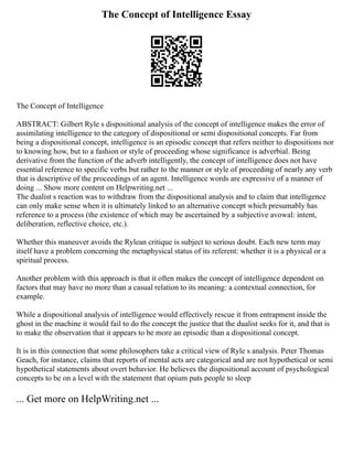 The Concept of Intelligence Essay
The Concept of Intelligence
ABSTRACT: Gilbert Ryle s dispositional analysis of the concept of intelligence makes the error of
assimilating intelligence to the category of dispositional or semi dispositional concepts. Far from
being a dispositional concept, intelligence is an episodic concept that refers neither to dispositions nor
to knowing how, but to a fashion or style of proceeding whose significance is adverbial. Being
derivative from the function of the adverb intelligently, the concept of intelligence does not have
essential reference to specific verbs but rather to the manner or style of proceeding of nearly any verb
that is descriptive of the proceedings of an agent. Intelligence words are expressive of a manner of
doing ... Show more content on Helpwriting.net ...
The dualist s reaction was to withdraw from the dispositional analysis and to claim that intelligence
can only make sense when it is ultimately linked to an alternative concept which presumably has
reference to a process (the existence of which may be ascertained by a subjective avowal: intent,
deliberation, reflective choice, etc.).
Whether this maneuver avoids the Rylean critique is subject to serious doubt. Each new term may
itself have a problem concerning the metaphysical status of its referent: whether it is a physical or a
spiritual process.
Another problem with this approach is that it often makes the concept of intelligence dependent on
factors that may have no more than a casual relation to its meaning: a contextual connection, for
example.
While a dispositional analysis of intelligence would effectively rescue it from entrapment inside the
ghost in the machine it would fail to do the concept the justice that the dualist seeks for it, and that is
to make the observation that it appears to be more an episodic than a dispositional concept.
It is in this connection that some philosophers take a critical view of Ryle s analysis. Peter Thomas
Geach, for instance, claims that reports of mental acts are categorical and are not hypothetical or semi
hypothetical statements about overt behavior. He believes the dispositional account of psychological
concepts to be on a level with the statement that opium puts people to sleep
... Get more on HelpWriting.net ...
 