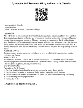 Symptoms And Treatment Of Hypochondriasis Disorder
Hypochondriasis Disorder
Hunter Boumans
Central Louisiana Technical Community College
DEFINITION
Also referred to as Illness anxiety disorder (IAD) , these patients are convinced they have a certain
disorder or disease despite not having any symptoms or possibly having mild symptoms. They may
worsen their symptoms on purpose or fabricate symptoms to exaggerate to the physician that they
have the diseases (different from malingering because with this, they believe they have the disease).
These patients are genuinely worried for their health and when medical exams reveal that there is
nothing wrong with them, severe anxiety may consume them to the point that they develop an actual
illness.
POSSIBLE CAUSE
The exact causes remains unknown, but is believed to be psychological impairment owning to
environmental factors.
RISK FACTORS
According to Cleveland Clinic: o HX of childhood illness o HX of childhood neglect or abuse o
Possible symptoms such as severe headaches o Severe life stress o Having another mental disorder
(Major depression, phobia, anxiety, schizophrenia)
SIGNS/SYMPTOMS
According to Psych Central:
1. The time the disturbance has affected the person must be longer than 6 months
2. The disturbance is not better accounted for by another underlying psych disorder
3. The disorder causes distress in their work life, social life, and other areas of daily functioning.
4. Misinterpreting minor symptoms often
5. Visiting the doctor
... Get more on HelpWriting.net ...
 