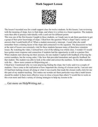 Math Support Lesson
The lesson I recorded was for a math support class for twelve students. In this lesson, I am reviewing
with the meaning of slope, how to find slope, and where it is written in a linear equation. The students
were then able to practice individually with a card sort for different points.
This was one of the first lessons I taught to these students, so I made sure to ask them questions to get
a grasp of their prior knowledge of slope. I liked how the question What is slope? had a variety of
answers that I could build off of. When a student answered y intercept , I used what she could
remember from a relating factor of the slope and connected it to the equation. The discussion we had
at the start of lesson was extremely vital for these students because many of them have retention
issues. By watching the video, I noticed how a lot of the talking was whole class. I wonder if I would
have gotten more response and connection if students had the opportunity to talk to a partner first.
When students start showing me their answers, for one student I replied with feedback of having the
correct numbers, but the wrong order. I like how that provided immediate and specific feedback for
that student. The student was able to look at the order and correct the numbers. To the other students
with the ... Show more content on Helpwriting.net ...
I liked how I mentioned why we were practicing finding the slope, but I only said it to a couple of
students. I have come to the realization of how important the closing of a lesson can be. I am not sure
if I had been lacking closure all along or what it was exactly that made the closure really click for me
this part of my student teaching. This makes me wonder are there particular ways that a math lesson
should be ended. Is there more effective ways to close a lesson than others? I would like to work on
this even more and find a variety of closing strategies to help my lessons to be
... Get more on HelpWriting.net ...
 