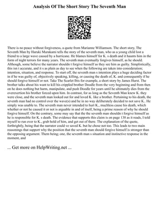 Analysis Of The Short Story The Seventh Man
There is no peace without forgiveness, a quote from Marianne Williamson. The short story, The
Seventh Man by Haruki Murakami tells the story of the seventh man, who as a young child lost a
friend to a large wave caused by a hurricane. He blames himself for K. s death and it haunts him in the
form of night terrors for many years. The seventh man eventually forgives himself, as he should.
Although, some believe the narrator shouldn t forgive himself as they see him as guilty. Simplistically,
this isn t accurate, and it s as plain as day to see when the following are taken into consideration;
intention, situation, and response. To start off, the seventh man s intention plays a huge deciding factor
in if he was guilty of, objectively speaking, killing, or causing the death of, K. and consequently if he
should forgive himself or not. Take The Scarlet Ibis for example, a short story by James Hurst. The
brother talks about his want to kill his crippled brother Doodle from the very beginning and from then
on he does nothing but harm, manipulate, and push Doodle for years until he ultimately dies from the
overexertion his brother forced upon him. In contrast, for as long as the Seventh Man knew K. they
were close, and the seventh man looked out for and loved K. like a brother. Pertaining to his death, the
seventh man had no control over the wave(s) and he in no way deliberately decided to not save K.. He
simply was unable to. The seventh man never intended to hurt K., muchless cause his death, which
whether or not he caused it or not is arguable in and of itself, being a prime reason of why he should
forgive himself. On the contrary, some may say that the the seventh man shouldn t forgive himself as
he is responsible for K. s death. The evidence that supports this claim is on page 138 as it reads, I told
myself to run over to K., grab hold of him, and get out of there. The explanation of the quote,
forthrightly, being that the narrator could ve saved K. but he chose not too. This leads to two main
reasonings that support why the position that the seventh man should forgive himself is stronger than
the opposing argument. Them being; one, the seventh man s situation and instinctive response in the
moment, and
... Get more on HelpWriting.net ...
 